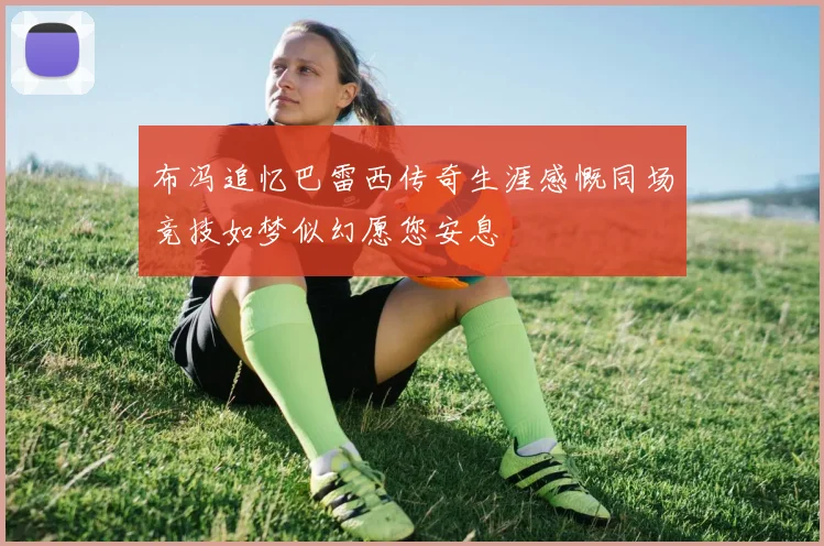 布冯追忆巴雷西传奇生涯感慨同场竞技如梦似幻愿您安息