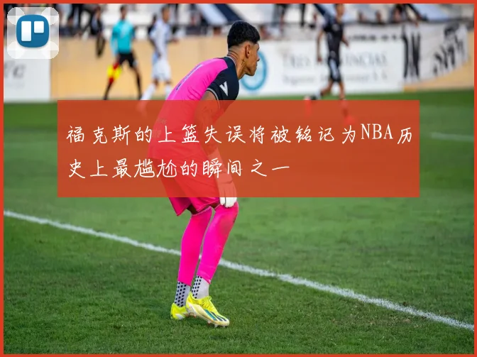 福克斯的上篮失误将被铭记为NBA历史上最尴尬的瞬间之一
