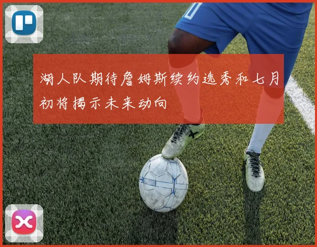 湖人队期待詹姆斯续约选秀和七月初将揭示未来动向