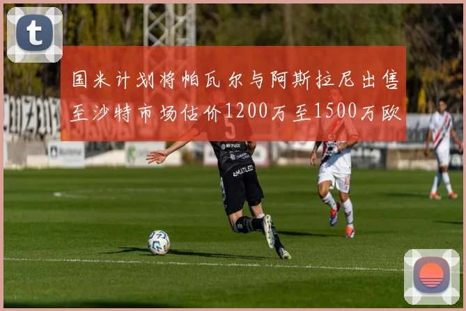 国米计划将帕瓦尔与阿斯拉尼出售至沙特市场估价1200万至1500万欧元