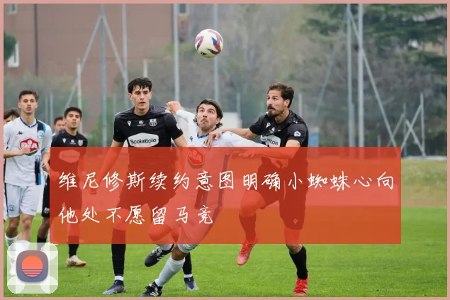 维尼修斯续约意图明确小蜘蛛心向他处不愿留马竞