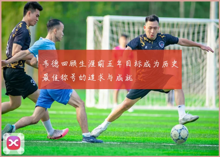 韦德回顾生涯前五年目标成为历史最佳称号的追求与成就