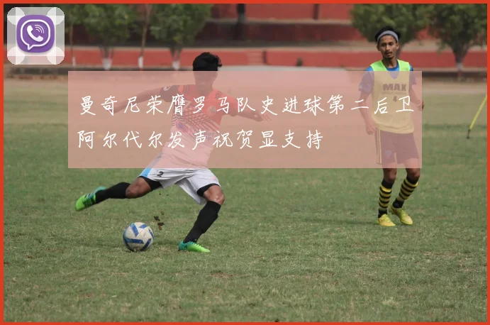 曼奇尼荣膺罗马队史进球第二后卫阿尔代尔发声祝贺显支持