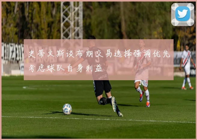 史蒂文斯谈布朗交易选择强调优先考虑球队自身利益