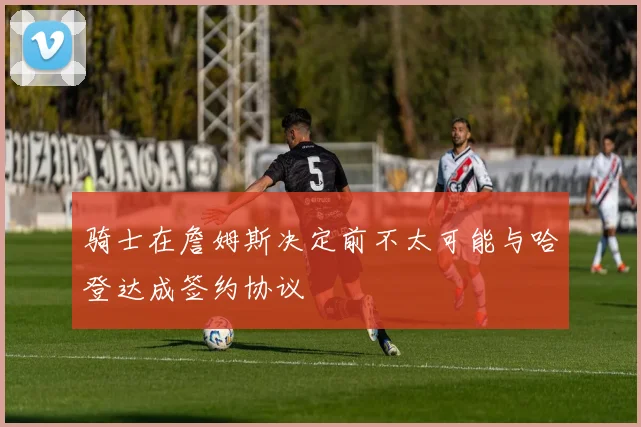 骑士在詹姆斯决定前不太可能与哈登达成签约协议