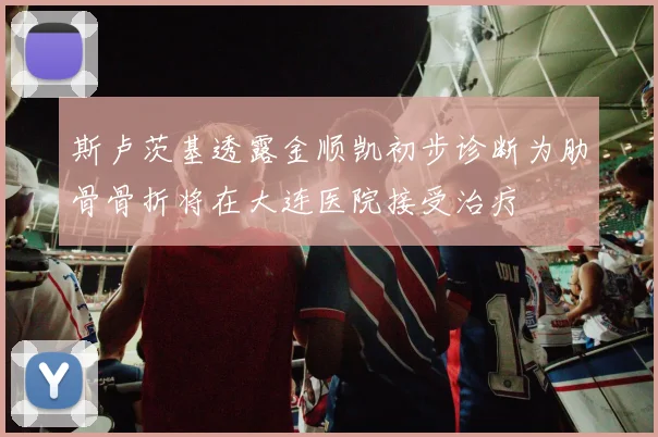 斯卢茨基透露金顺凯初步诊断为肋骨骨折将在大连医院接受治疗