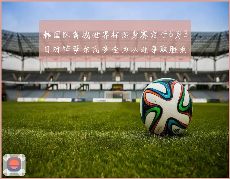 韩国队备战世界杯热身赛定于6月3日对阵萨尔瓦多全力以赴争取胜利