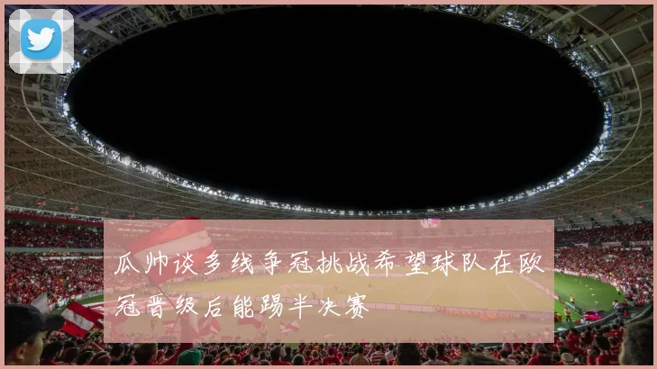 瓜帅谈多线争冠挑战希望球队在欧冠晋级后能踢半决赛
