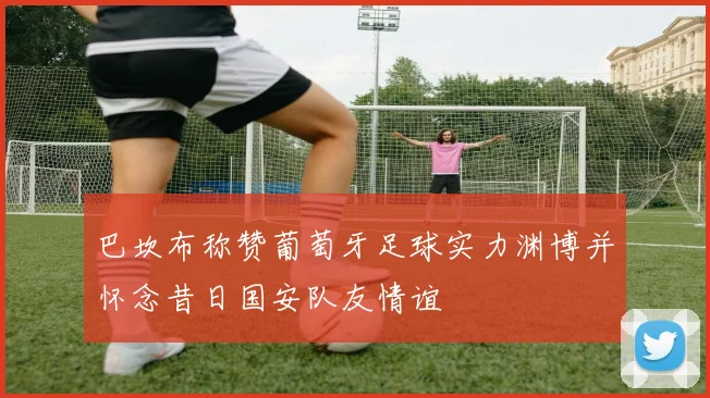 巴坎布称赞葡萄牙足球实力渊博并怀念昔日国安队友情谊