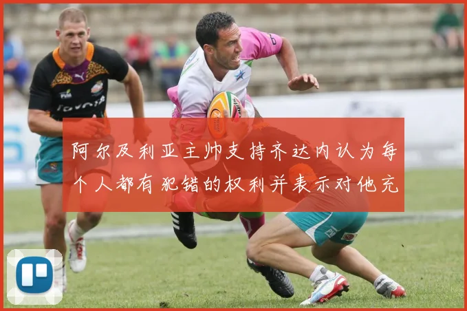 阿尔及利亚主帅支持齐达内认为每个人都有犯错的权利并表示对他充满信心